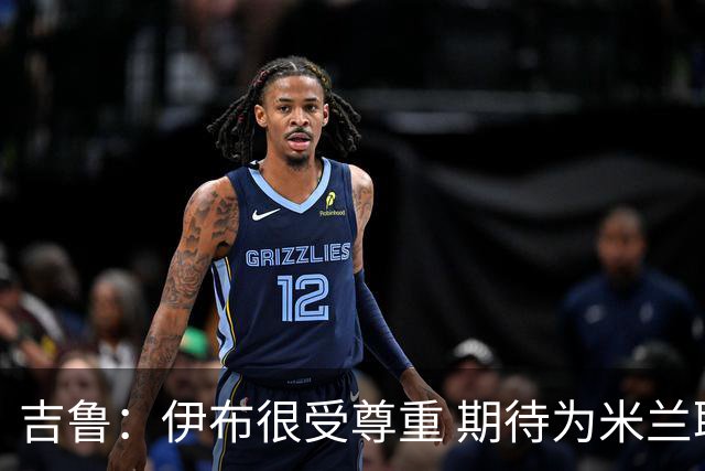 吉鲁：伊布很受尊重 期待为米兰取得伟大的成就